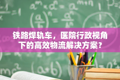 铁路焊轨车，医院行政视角下的高效物流解决方案？