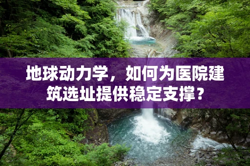 地球动力学，如何为医院建筑选址提供稳定支撑？