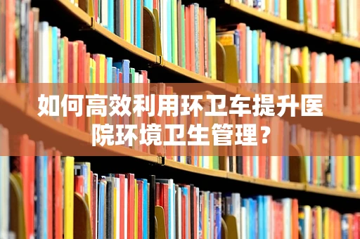 如何高效利用环卫车提升医院环境卫生管理？