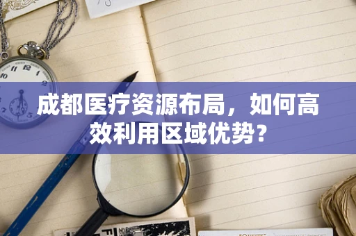 成都医疗资源布局，如何高效利用区域优势？