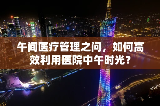 午间医疗管理之问，如何高效利用医院中午时光？