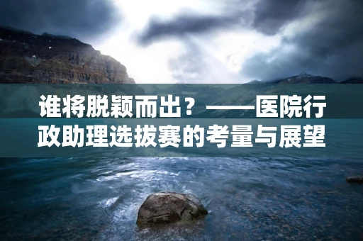 谁将脱颖而出？——医院行政助理选拔赛的考量与展望