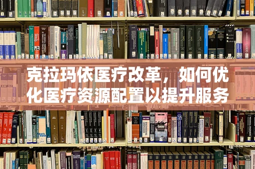 克拉玛依医疗改革，如何优化医疗资源配置以提升服务效率？