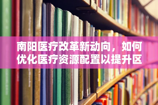 南阳医疗改革新动向，如何优化医疗资源配置以提升区域医疗服务效率？