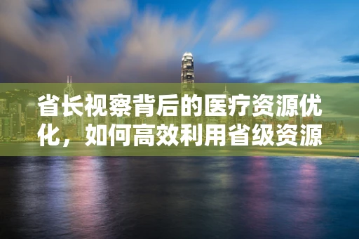 省长视察背后的医疗资源优化，如何高效利用省级资源推动地方医疗发展？