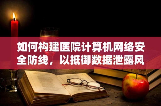 如何构建医院计算机网络安全防线，以抵御数据泄露风险？