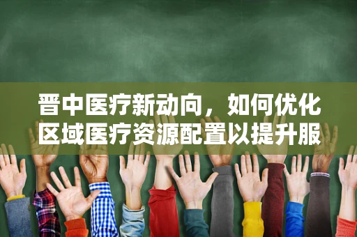 晋中医疗新动向，如何优化区域医疗资源配置以提升服务效率？