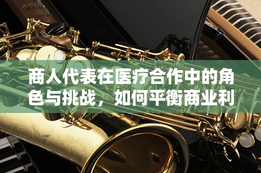 商人代表在医疗合作中的角色与挑战，如何平衡商业利益与患者福祉？