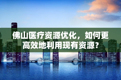 佛山医疗资源优化，如何更高效地利用现有资源？