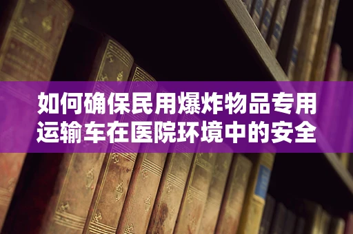 如何确保民用爆炸物品专用运输车在医院环境中的安全使用？