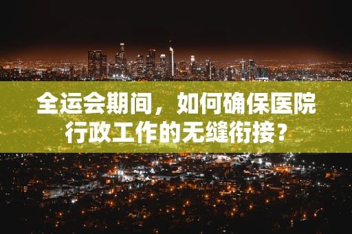 全运会期间，如何确保医院行政工作的无缝衔接？