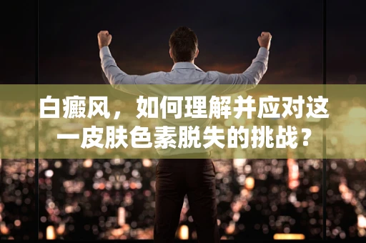 白癜风，如何理解并应对这一皮肤色素脱失的挑战？