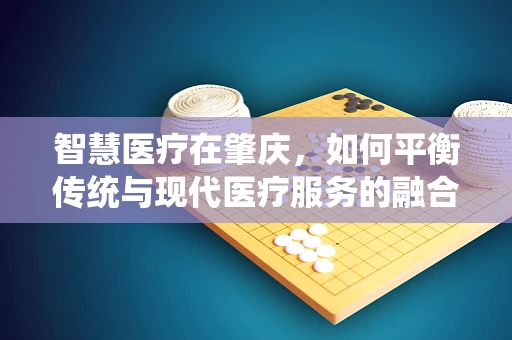 智慧医疗在肇庆，如何平衡传统与现代医疗服务的融合？