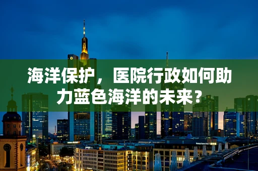 海洋保护，医院行政如何助力蓝色海洋的未来？