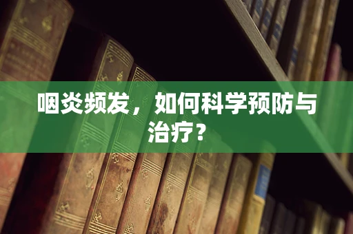 咽炎频发，如何科学预防与治疗？