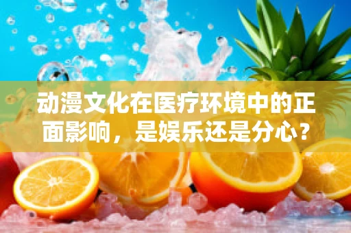 动漫文化在医疗环境中的正面影响，是娱乐还是分心？