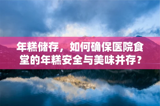 年糕储存，如何确保医院食堂的年糕安全与美味并存？