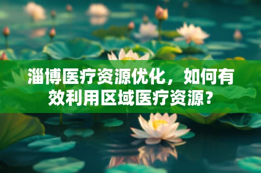 淄博医疗资源优化，如何有效利用区域医疗资源？