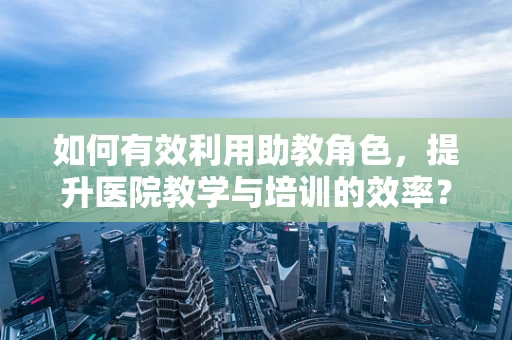 如何有效利用助教角色，提升医院教学与培训的效率？