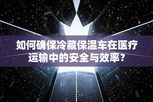 如何确保冷藏保温车在医疗运输中的安全与效率？