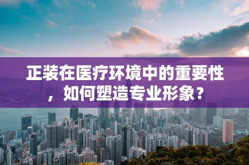 正装在医疗环境中的重要性，如何塑造专业形象？