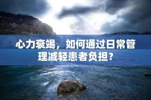 心力衰竭，如何通过日常管理减轻患者负担？