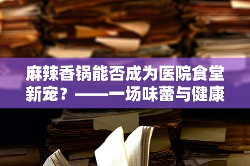 麻辣香锅能否成为医院食堂新宠？——一场味蕾与健康的奇妙碰撞