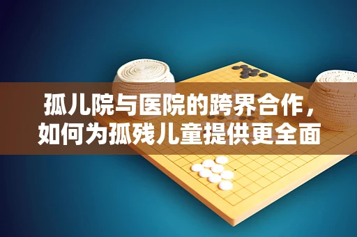 孤儿院与医院的跨界合作，如何为孤残儿童提供更全面的医疗关怀？