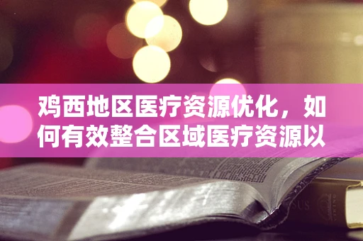 鸡西地区医疗资源优化，如何有效整合区域医疗资源以提升服务效率？