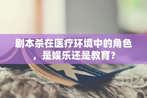 剧本杀在医疗环境中的角色，是娱乐还是教育？