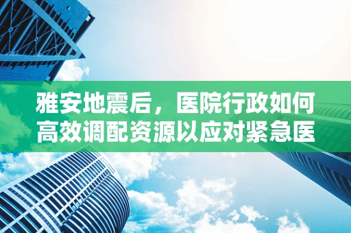 雅安地震后，医院行政如何高效调配资源以应对紧急医疗需求？