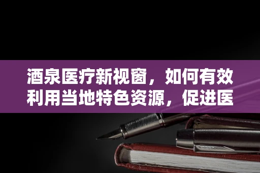 酒泉医疗新视窗，如何有效利用当地特色资源，促进医院可持续发展？