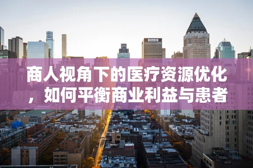 商人视角下的医疗资源优化，如何平衡商业利益与患者福祉？