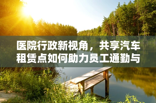 医院行政新视角，共享汽车租赁点如何助力员工通勤与患者出行？