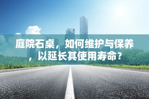 庭院石桌，如何维护与保养，以延长其使用寿命？