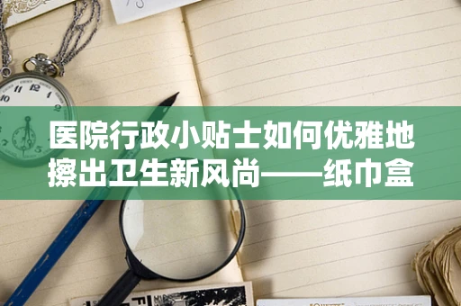 医院行政小贴士如何优雅地擦出卫生新风尚——纸巾盒的智慧摆放