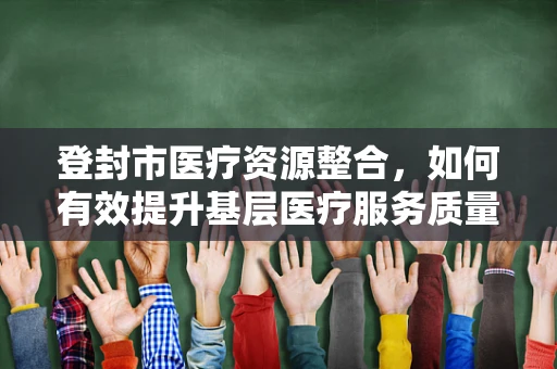 登封市医疗资源整合，如何有效提升基层医疗服务质量？