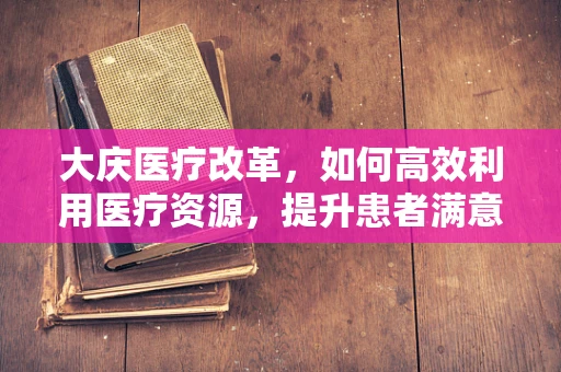 大庆医疗改革，如何高效利用医疗资源，提升患者满意度？