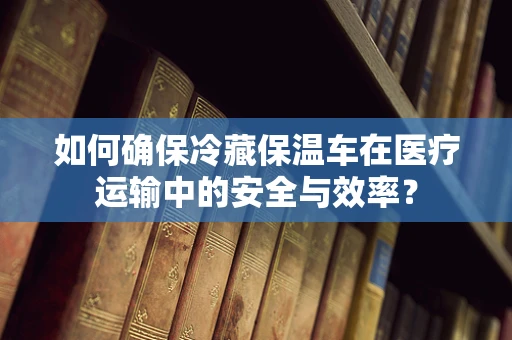 如何确保冷藏保温车在医疗运输中的安全与效率？