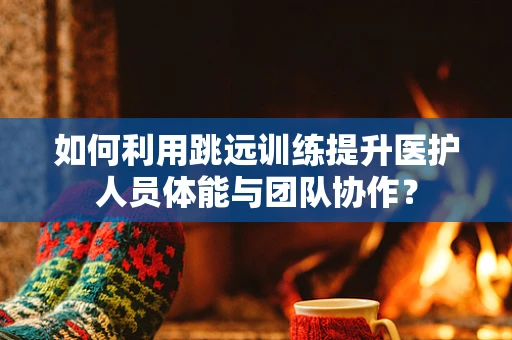 如何利用跳远训练提升医护人员体能与团队协作？