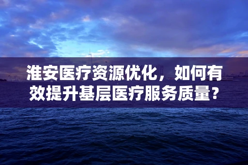 淮安医疗资源优化，如何有效提升基层医疗服务质量？