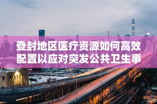 登封地区医疗资源如何高效配置以应对突发公共卫生事件？