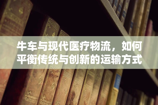 牛车与现代医疗物流，如何平衡传统与创新的运输方式？