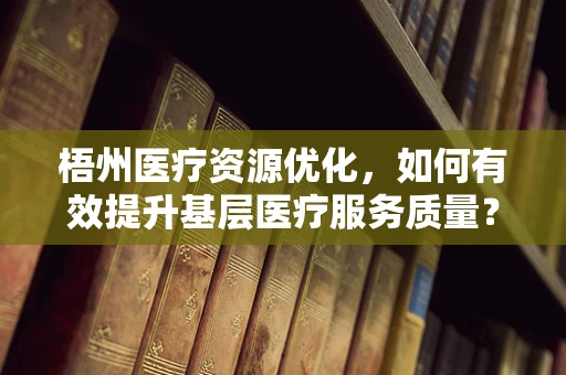 梧州医疗资源优化，如何有效提升基层医疗服务质量？