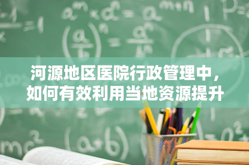 河源地区医院行政管理中，如何有效利用当地资源提升医疗服务效率？