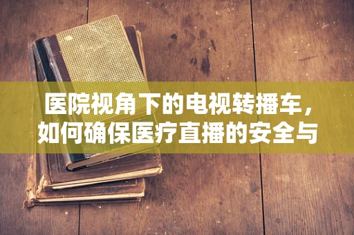 医院视角下的电视转播车，如何确保医疗直播的安全与高效？