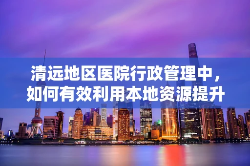 清远地区医院行政管理中，如何有效利用本地资源提升医疗服务效率？