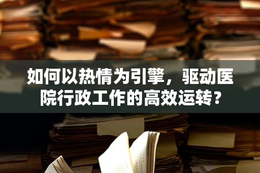 如何以热情为引擎，驱动医院行政工作的高效运转？