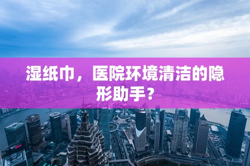 湿纸巾，医院环境清洁的隐形助手？