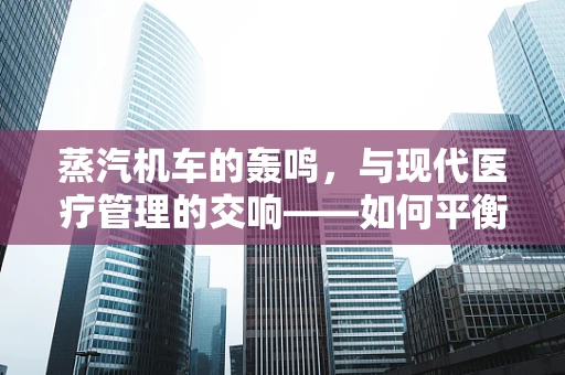 蒸汽机车的轰鸣，与现代医疗管理的交响——如何平衡医院历史遗产与科技创新？